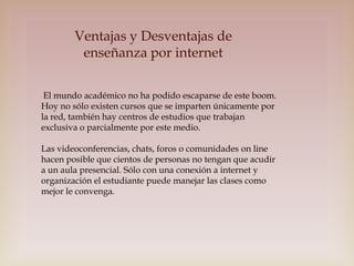 Ventajas y Desventajas de
enseñanza por internet
El mundo académico no ha podido escaparse de este boom.
Hoy no sólo existen cursos que se imparten únicamente por
la red, también hay centros de estudios que trabajan
exclusiva o parcialmente por este medio.

Las videoconferencias, chats, foros o comunidades on line
hacen posible que cientos de personas no tengan que acudir
a un aula presencial. Sólo con una conexión a internet y
organización el estudiante puede manejar las clases como
mejor le convenga.

 