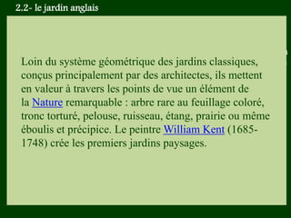 Les végétaux (arbres, arbustes …) a
fruits ou baies toxiques doivent être
plantés hors portée des enfants.
Les petits éléments ne doivent pas
être multipliés , car ils sont souvent
hors échelle.
Loin du système géométrique des jardins classiques,
conçus principalement par des architectes, ils mettent
en valeur à travers les points de vue un élément de
la Nature remarquable : arbre rare au feuillage coloré,
tronc torturé, pelouse, ruisseau, étang, prairie ou même
éboulis et précipice. Le peintre William Kent (1685-
1748) crée les premiers jardins paysages.
2.2- le jardin anglais
 