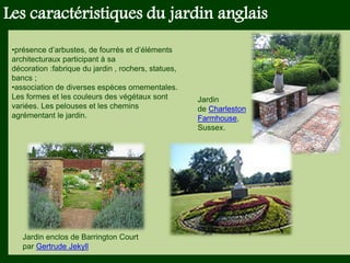 Les végétaux (arbres, arbustes …) a
fruits ou baies toxiques doivent être
plantés hors portée des enfants.
Les petits éléments ne doivent pas
être multipliés , car ils sont souvent
hors échelle.
Les caractéristiques du jardin anglais
•présence d’arbustes, de fourrés et d’éléments
architecturaux participant à sa
décoration :fabrique du jardin , rochers, statues,
bancs ;
•association de diverses espèces ornementales.
Les formes et les couleurs des végétaux sont
variées. Les pelouses et les chemins
agrémentant le jardin.
Jardin
de Charleston
Farmhouse,
Sussex.
Jardin enclos de Barrington Court
par Gertrude Jekyll
 