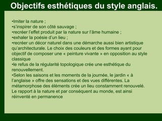 Les végétaux (arbres, arbustes …) a
fruits ou baies toxiques doivent être
plantés hors portée des enfants.
Les petits éléments ne doivent pas
être multipliés , car ils sont souvent
hors échelle.
Objectifs esthétiques du style anglais.
•Imiter la nature ;
•s’inspirer de son côté sauvage ;
•recréer l’effet produit par la nature sur l’âme humaine ;
•exhaler la poésie d’un lieu ;
•recréer un décor naturel dans une démarche aussi bien artistique
qu’architecturale. Le choix des couleurs et des formes ayant pour
objectif de composer une « peinture vivante » en opposition au style
classique
•le refus de la régularité topologique crée une esthétique du
renouvellement.
•Selon les saisons et les moments de la journée, le jardin « à
l’anglaise » offre des sensations et des vues différentes. La
métamorphose des éléments crée un lieu constamment renouvelé.
Le rapport à la nature et par conséquent au monde, est ainsi
réinventé en permanence
 