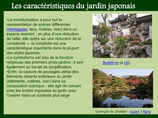 Les végétaux (arbres, arbustes …) a
fruits ou baies toxiques doivent être
plantés hors portée des enfants.
Les petits éléments ne doivent pas
être multipliés , car ils sont souvent
hors échelle.
Les caractéristiques du jardin japonais
•La miniaturisation a pour but la
représentation de scènes différentes
(montagnes, lacs, rivières, mer) dans un
espace restreint ; en plus d’une réduction
de taille, elle opère sur une réduction de la
complexité — la simplicité est une
caractéristique importante dans la plupart
des styles japonais.
•Le symbolisme est issu de la fonction
religieuse des premiers proto-jardins ; il sert
également au travail de simplification.
•Enfin, la capture de paysages utilise des
éléments distants extérieurs au jardin
(bâtiments, collines, mer) dans sa
composition scénique ; elle agit de concert
avec les limites imposées du jardin pour
l’insérer dans un contexte plus large
Exemple de Shakkei : Isuien à Nara
Byōdō-in (à Uji)
 