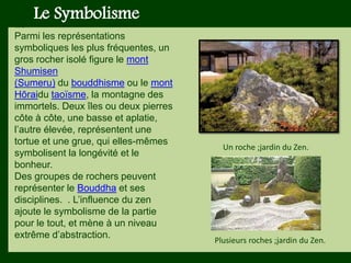 Les végétaux (arbres, arbustes …) a
fruits ou baies toxiques doivent être
plantés hors portée des enfants.
Les petits éléments ne doivent pas
être multipliés , car ils sont souvent
hors échelle.
Le Symbolisme
Le
Parmi les représentations
symboliques les plus fréquentes, un
gros rocher isolé figure le mont
Shumisen
(Sumeru) du bouddhisme ou le mont
Hōraidu taoïsme, la montagne des
immortels. Deux îles ou deux pierres
côte à côte, une basse et aplatie,
l’autre élevée, représentent une
tortue et une grue, qui elles-mêmes
symbolisent la longévité et le
bonheur.
Des groupes de rochers peuvent
représenter le Bouddha et ses
disciplines. . L’influence du zen
ajoute le symbolisme de la partie
pour le tout, et mène à un niveau
extrême d’abstraction.
Un roche ;jardin du Zen.
Plusieurs roches ;jardin du Zen.
 