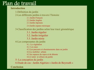 Plan de travail
Introduction
1-Définition du jardin
2-Les différents jardins à travers l’histoire
2.1.Jardin Français
2.2.Jardin Anglais
2.3.Jardin Japonais
2.4.Jardin espano-moresque
3-Classification des jardins selon leur tracé géométrique
3.1. Jardin régulier
3.2. Jardin irrégulier
3.3. Jardin mixte
4-Les composantes du jardin
4.1. La végétation
4.2. Les eaux
4.3.Les parcours et cheminements dans un jardin
4.4.Le mobilier urbain
4.5.les espaces du repos et de détente
4.6.L’entré et clôture du jardin
5- La conception du jardin
6-Etude de cas : Jardin Algérien « Jardin de Beyrouth »
Conclusion
 