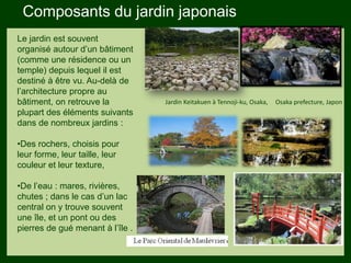 Les végétaux (arbres, arbustes …)
plantés hors portée des enfants.
Les petits éléments ne doivent pas
ent hors échelle.
Composants du jardin japonais
Le jardin est souvent
organisé autour d’un bâtiment
(comme une résidence ou un
temple) depuis lequel il est
destiné à être vu. Au-delà de
l’architecture propre au
bâtiment, on retrouve la
plupart des éléments suivants
dans de nombreux jardins :
•Des rochers, choisis pour
leur forme, leur taille, leur
couleur et leur texture,
•De l’eau : mares, rivières,
chutes ; dans le cas d’un lac
central on y trouve souvent
une île, et un pont ou des
pierres de gué menant à l’île .
Jardin Keitakuen à Tennoji-ku, Osaka, Osaka prefecture, Japon
 