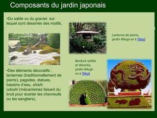Les végétaux (arbres, arbustes …) a
fruits ou baies toxiques doivent être
plantés hors portée des enfants.
Les petits éléments ne doivent pas
être multipliés , car ils sont souvent
hors échelle.
•Du sable ou du gravier, sur
lequel sont dessinés des motifs.
•Des éléments décoratifs :
lanternes (traditionnellement de
pierre), pagodes, statues,
bassins d’eau, shishi
odoshi (mécanismes faisant du
bruit pour écarter les chevreuils
ou les sangliers),
Lanterne de pierre,
jardin Rikugi-en à Tōkyō
Bordure taillée
et décorée,
jardin Rikugi-
en à Tōkyō
Composants du jardin japonais
 