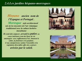 ancien nom de
l’Espagne et Portugal .
Moresque style architectural
née de la rencontre de l’art islamique
traditionnel avec la culture berbéro-
musulmane
Ils sont des espaces privatif les patios ou
cours intérieurs sont des lieux de vie
aménagées avec raffinement d’où émanent le
calme ,la fraîcheur et le parfums .
L’eau omniprésence anime l’ensemble et la
végétation diversifiée offre des couleurs
avivées par le soleil.
2.4.Les jardins hispano-moresques
 