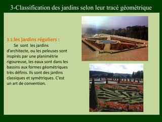 3.1.les jardins réguliers :
Se sont les jardins
d’architecte, ou les peleuses sont
inspirés par une planimétrie
rigoureuse, les eaux sont dans les
bassins aux formes géométriques
très définis. Ils sont des jardins
classiques et symétriques. C’est
un art de convention.
3-Classification des jardins selon leur tracé géométrique
 