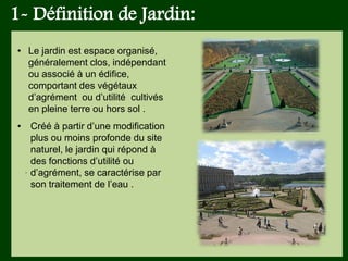 1- Définition de Jardin:
.
• Le jardin est espace organisé,
généralement clos, indépendant
ou associé à un édifice,
comportant des végétaux
d’agrément ou d’utilité cultivés
en pleine terre ou hors sol .
• Créé à partir d’une modification
plus ou moins profonde du site
naturel, le jardin qui répond à
des fonctions d’utilité ou
d’agrément, se caractérise par
son traitement de l’eau .
 