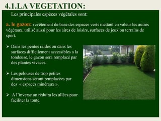 4.1.LA VEGETATION:
Les principales espèces végétales sont:
a. le gazon: revêtement de base des espaces verts mettant en valeur les autres
végétaux, utilisé aussi pour les aires de loisirs, surfaces de jeux ou terrains de
sport.
 Dans les pentes raides ou dans les
surfaces difficilement accessibles a la
tondeuse, le gazon sera remplacé par
des plantes vivaces.
 Les pelouses de trop petites
dimensions seront remplacées par
des « espaces minéraux ».
 A l’inverse on réduira les allées pour
faciliter la tonte.
 