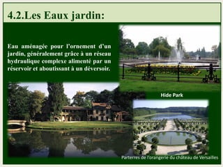 4.2.Les Eaux jardin:
Eau aménagée pour l’ornement d’un
jardin, généralement grâce à un réseau
hydraulique complexe alimenté par un
réservoir et aboutissant à un déversoir.
Hide Park
Parterres de l’orangerie du château de Versailles
 