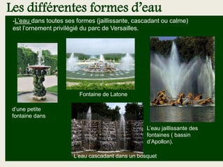 Les différentes formes d’eau
-L’eau dans toutes ses formes (jaillissante, cascadant ou calme)
est l’ornement privilégié du parc de Versailles.
L’eau cascadant dans un bosquet
L’eau jaillissante des
fontaines ( bassin
d’Apollon).
d’une petite
fontaine dans une
allée
Fontaine de Latone
 