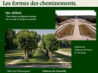 -
Les formes des cheminements.
les allées
Des allées rectilignes tracées
sur un axe le longue du jardin.
"Allée des Philosophes" Château de Chantilly
Jardins du
château de Vaux-
le-Vicomte
 