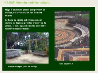 -
Siège à plusieurs places comportant un
dossier, des accotoirs et des élément
annexe
Le banc de jardin est généralement
installé de façon à profiter d’une vue de
jardin. Il peut également être couvert et
revêtir différente forme
Espace du repos ,parc de Merdja
Parc Beyrouth
4.4.Définition du mobilier urbain:
 