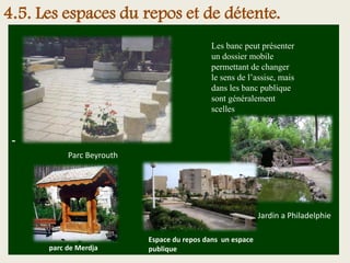 -
Les banc peut présenter
un dossier mobile
permettant de changer
le sens de l’assise, mais
dans les banc publique
sont généralement
scelles
Espace du repos dans un espace
publique
Parc Beyrouth
Jardin a Philadelphie
parc de Merdja
4.5. Les espaces du repos et de détente.
 
