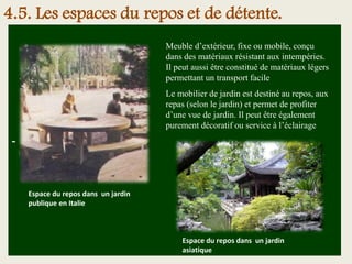 -
Meuble d’extérieur, fixe ou mobile, conçu
dans des matériaux résistant aux intempéries.
Il peut aussi être constitué de matériaux légers
permettant un transport facile
Le mobilier de jardin est destiné au repos, aux
repas (selon le jardin) et permet de profiter
d’une vue de jardin. Il peut être également
purement décoratif ou service à l’éclairage
Espace du repos dans un jardin
asiatique
Espace du repos dans un jardin
publique en Italie
4.5. Les espaces du repos et de détente.
 