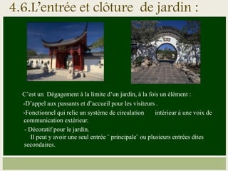 4.6.L’entrée et clôture de jardin :
C’est un Dégagement à la limite d’un jardin, à la fois un élément :
-D’appel aux passants et d’accueil pour les visiteurs .
-Fonctionnel qui relie un système de circulation intérieur à une voix de
communication extérieur.
- Décoratif pour le jardin.
Il peut y avoir une seul entrée ¨ principale¨ ou plusieurs entrées dites
secondaires.
 