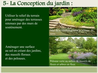 Utiliser le relief du terrain
pour aménager des terrasses
retenues par des murs de
soutènement.
Aménager une surface
au sol en créant des jardins,
des massifs floraux
et des pelouses.
Mur de soutènement pour la retenue de
terre.
Pelouse verte au milieu de massifs de
fleurs et arbres en fleur.
5- La Conception du jardin :
 