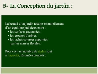 La beauté d’un jardin résulte essentiellement
d’un équilibre judicieux entre :
• les surfaces gazonnées.
• les groupes d’arbres.
• les taches colorées apportées
par les masses florales.
Pour ceci, un nombre de règles sont
a respecter, résumées ci-après :
5- La Conception du jardin :
 