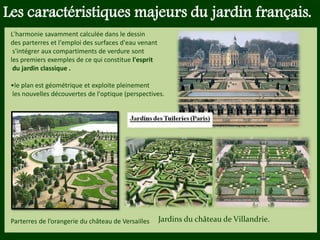 Les végétaux (arbres, arbustes …) a
fruits ou baies toxiques doivent être
plantés hors portée des enfants.
Les petits éléments ne doivent pas
être multipliés , car ils sont souvent
hors échelle.
Les caractéristiques majeurs du jardin français.
L'harmonie savamment calculée dans le dessin
des parterres et l'emploi des surfaces d'eau venant
s'intégrer aux compartiments de verdure sont
les premiers exemples de ce qui constitue l'esprit
du jardin classique .
•le plan est géométrique et exploite pleinement
les nouvelles découvertes de l'optique (perspectives.
Jardins du château de Villandrie.Parterres de l’orangerie du château de Versailles
 