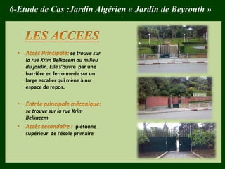 6-Etude de Cas :Jardin Algérien « Jardin de Beyrouth »
se trouve sur
la rue Krim Belkacem au milieu
du jardin. Elle s’ouvre par une
barrière en ferronnerie sur un
large escalier qui mène à nu
espace de repos.
se trouve sur la rue Krim
Belkacem
piétonne
supérieur de l’école primaire
 