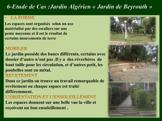 6-Etude de Cas :Jardin Algérien « Jardin de Beyrouth »
Les espaces sont organisés selon un axe
matérialisé par des escaliers sur une
pente moyenne et il est le résultat de
certains mouvements de terre
Le jardin possède des bancs différents, certains avec
dossier d’autre n’ont pas .Il y a des réverbères de
haut taille pour les circulation, et d’autres petit, les
poubelles sont en métal.
Dans ce jardin on trouve un travail remarquable de
revêtement ou chaque espace est traité
différemment.
Les espaces donnent sur une belle vue la ville et
reçoivent un bon ensoleillement .
 