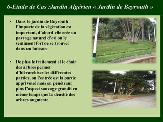 6-Etude de Cas :Jardin Algérien « Jardin de Beyrouth »
• Dans le jardin de Beyrouth
l’impacte de la végétation est
important, d’abord elle crée un
paysage naturel d’où on le
sentiment fort de se trouver
dans un buisson
• De plus le traitement et le choir
des arbres permet
d’hiérarchiser les différentes
parties, ou l’entrée est la partie
apprivoisé mais en pénétrant
plus l’aspect sauvage grandit en
même temps que la densité des
arbres augmente
 