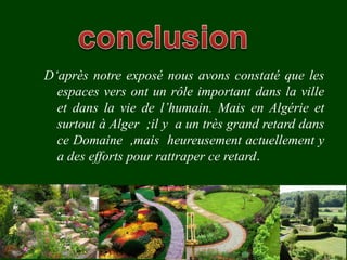 D‘après notre exposé nous avons constaté que les
espaces vers ont un rôle important dans la ville
et dans la vie de l’humain. Mais en Algérie et
surtout à Alger ;il y a un très grand retard dans
ce Domaine ,mais heureusement actuellement y
a des efforts pour rattraper ce retard.
 