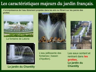 Les végétaux (arbres, arbustes …) a
fruits ou baies toxiques doivent être
plantés hors portée des enfants.
Les petits éléments ne doivent pas
être multipliés , car ils sont souvent
hors échelle.
Les caractéristiques majeurs du jardin français.
•l’omniprésence de l’eau librement projetée dans les airs ou filtrant sur les parois des
grottes
L’eau jaillissante des
fontaines ( bassin
d’Apollon).
La fontaine de Latone
Les eaux sortant et
rentrant dans les
grottes,
Le jardin du
Chantilly.Le jardin du Chantilly.
 
