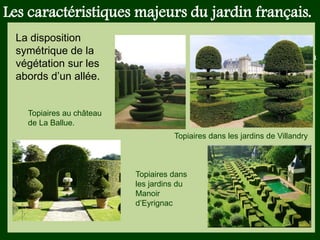 Les végétaux (arbres, arbustes …) a
fruits ou baies toxiques doivent être
plantés hors portée des enfants.
Les petits éléments ne doivent pas
être multipliés , car ils sont souvent
hors échelle.
Les caractéristiques majeurs du jardin français.
Topiaires au château
de La Ballue.
Topiaires dans les jardins de Villandry
Topiaires dans
les jardins du
Manoir
d’Eyrignac
La disposition
symétrique de la
végétation sur les
abords d’un allée.
 