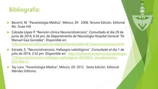 Bibliografía:
 Becerril, M. “Parasitología Médica”. México, DF. 2008. Tercera Edición. Editorial
Mc. Graw Hill.
 Calzada López P. “Revisión clínica Neurocisticercosis”. Consultado el día 29 de
junio de 2014, 6:34 pm, de Departamento de Neurología Hospital General “Dr.
Manuel Gea González”. Disponible en:
http://www.facmed.unam.mx/deptos/familiar/atfam81/neurocisticercosis.html
 Estrada, S. “Neurocisticercosis. Hallazgos radiológicos”. Consultado el día 1 de
julio de 2014, 2:32 pm. Disponible en: http://zl.elsevier.es/es/revista/radiologia-
119/neurocisticercosis-hallazgos-radiologicos-90193021-actualizaciones-
2013?bd=1.
 Tay-Lara. “Parasitologìa Médica”. México, DF. 2012. Sexta Edición. Editorial
Méndez Editores.
 
