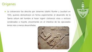 Orígenes
 La cisticercosis fue descrito por Johannes Udalric Rumler y Leuckart en
1555, quienes demostraron en forma experimental, el desarrollo de la
Taenia solium del hombre al hacer ingerir cisticercos vivos a reclusos
condenados a muerte, encontrando en el intestino de los ejecutados
tenías más o menos desarrolladas.
 