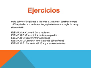 Para convertir de grados a radianes o viceversa, partimos de que
180o equivalen a π radianes; luego planteamos una regla de tres y
resolvemos.

EJEMPLO A: Convertir 38o a radianes.
EJEMPLO B: Convertir 2.4 radianes a grados.
EJEMPLO C: Convertir 90° a radianes
EJEMPLO D: Convertir 180° a grados centesimales
EJEMPLO E: Convertir 43.18 a grados centesimales
 