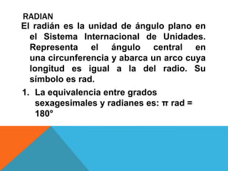 RADIAN
El radián es la unidad de ángulo plano en
  el Sistema Internacional de Unidades.
  Representa el ángulo central en
  una circunferencia y abarca un arco cuya
  longitud es igual a la del radio. Su
  símbolo es rad.
1. La equivalencia entre grados
    sexagesimales y radianes es: π rad =
    180°
 