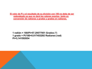 El valor de Pi y el resultado de su división con 180 no debe de ser
    redondeado ya que no dará los valores exactos tanto en
    conversión de radianes a grados y grados en radianes.




  1 radián = 180/Pi=57.29577951 Grados (°)
  1 grado = Pi/180=0.017453292 Radianes (rad)
  Pi=3,141592654
 
