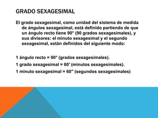 GRADO SEXAGESIMAL
El grado sexagesimal, como unidad del sistema de medida
   de ángulos sexagesimal, está definido partiendo de que
   un ángulo recto tiene 90° (90 grados sexagesimales), y
   sus divisores: el minuto sexagesimal y el segundo
   sexagesimal, están definidos del siguiente modo:


1 ángulo recto = 90° (grados sexagesimales).
1 grado sexagesimal = 60′ (minutos sexagesimales).
1 minuto sexagesimal = 60″ (segundos sexagesimales)
 