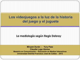 Miryam Durán - Yury Paez
Claudia Lugo Alonso
Maestría en Comunicación – Educación en Medios Interactivos
Universidad Distrital Francisco José de Caldas - 2012
La mediología según Regis Debray
Los videojuegos a la luz de la historia
del juego y el juguete
 