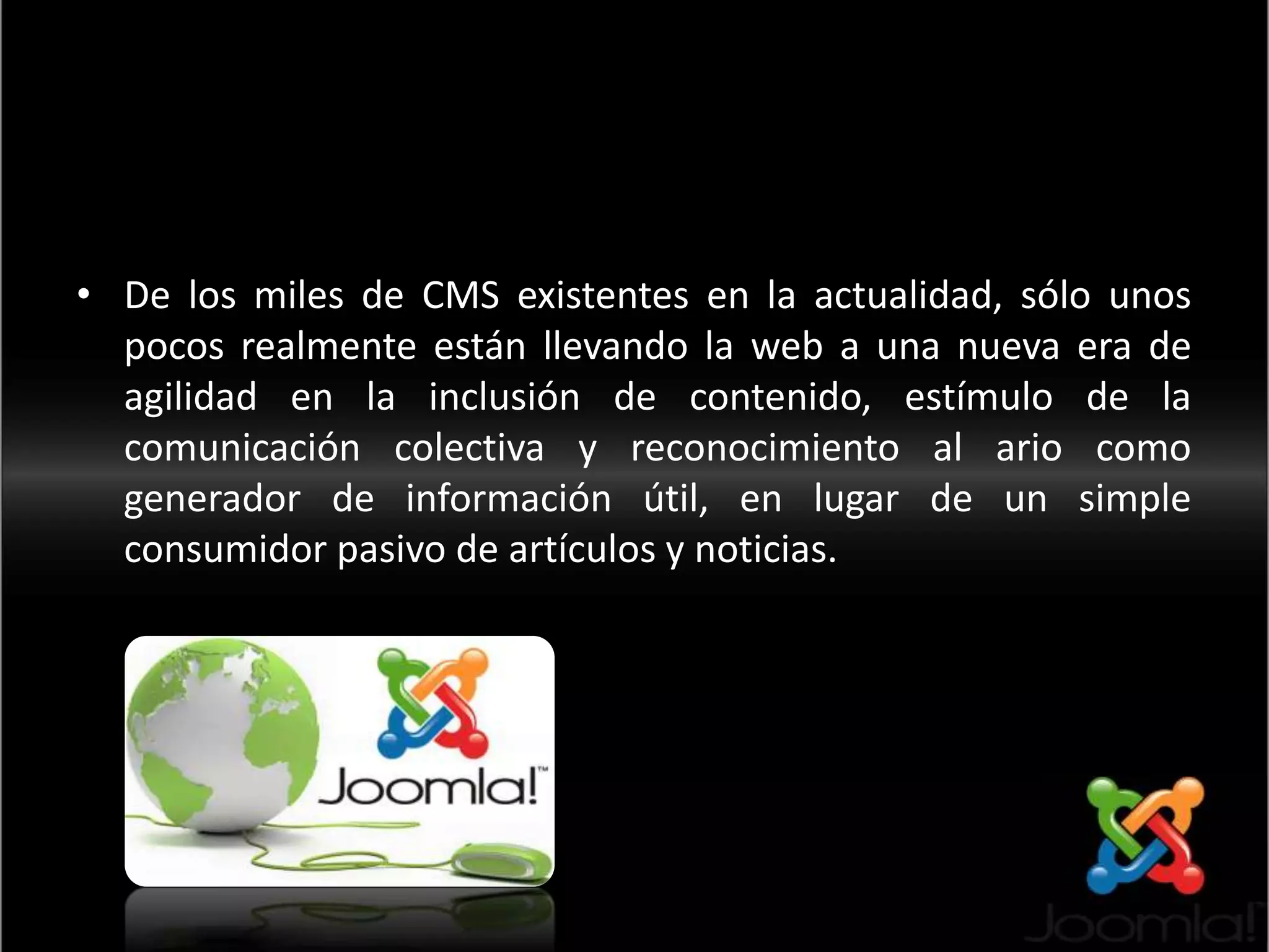 <De los miles de CMS existentes en la actualidad, sólo unos pocos realmente están llevando la web a una nueva era de agilidad en la inclusión de contenido, estímulo de la comunicación colectiva y reconocimiento al ario como generador de información útil, en lugar de un simple consumidor pasivo de artículos y noticias.