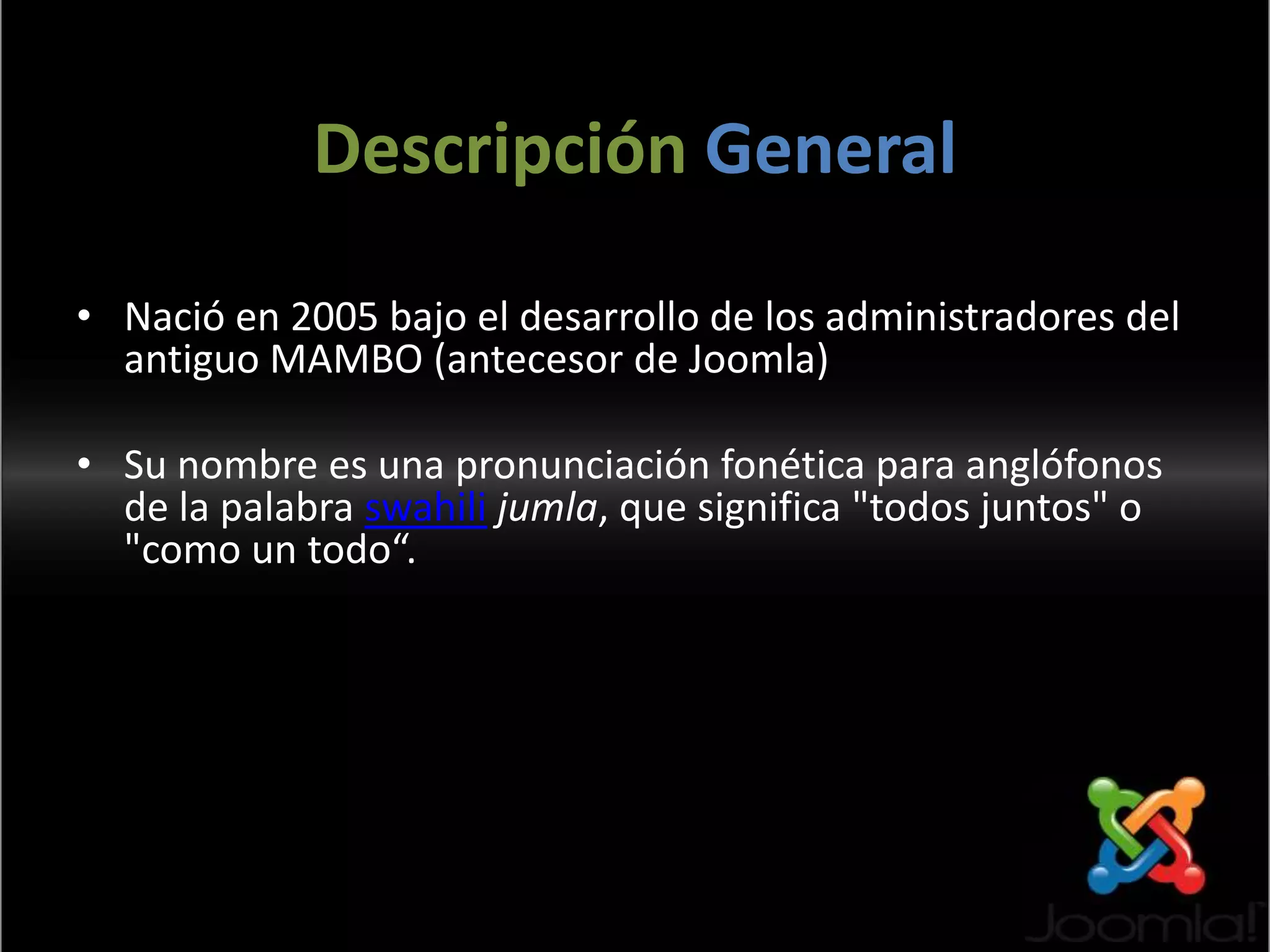 Descripción GeneralNació en 2005 bajo el desarrollo de los administradores del antiguo MAMBO (antecesor de Joomla)Su nombre es una pronunciación fonética para anglófonos de la palabra swahili jumla, que significa "todos juntos" o "como un todo“.