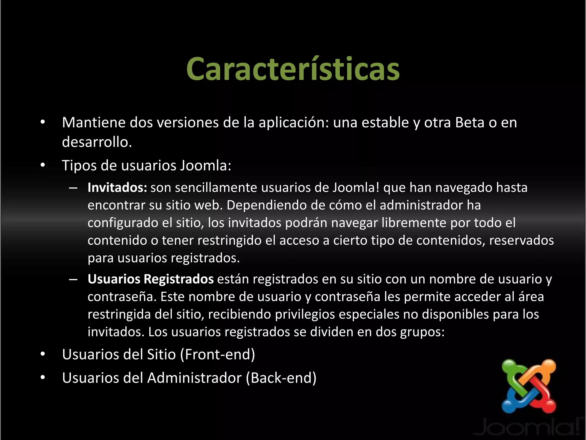 CaracterísticasMantiene dos versiones de la aplicación: una estable y otra Beta o en desarrollo.Tipos de usuarios Joomla:Invitados: son sencillamente usuarios de Joomla! que han navegado hasta encontrar su sitio web. Dependiendo de cómo el administrador ha configurado el sitio, los invitados podrán navegar libremente por todo el contenido o tener restringido el acceso a cierto tipo de contenidos, reservados para usuarios registrados.Usuarios Registrados están registrados en su sitio con un nombre de usuario y contraseña. Este nombre de usuario y contraseña les permite acceder al área restringida del sitio, recibiendo privilegios especiales no disponibles para los invitados. Los usuarios registrados se dividen en dos grupos:Usuarios del Sitio (Front-end)Usuarios del Administrador (Back-end)