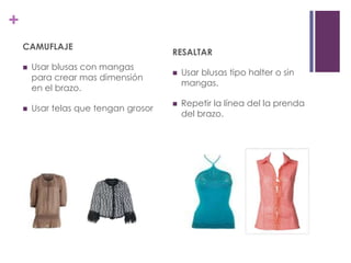 +
    CAMUFLAJE
                                       RESALTAR
       Usar blusas con mangas
                                          Usar blusas tipo halter o sin
        para crear mas dimensión
                                           mangas.
        en el brazo.
                                          Repetir la línea del la prenda
       Usar telas que tengan grosor
                                           del brazo.
 