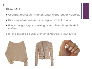 +
    CAMUFLAJE

       Cubra las manos con mangas largas o que tengan volantes.

       Usar pequeñas pulseras que cuelguen sobre la mano

       Llevar mangas largas que tengan una cinta el la parte de la
        muñeca

       Si lleva esmalte de uñas usar tonos naturales o muy sutiles.
 