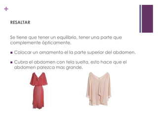 +
    RESALTAR


    Se tiene que tener un equilibrio, tener una parte que
    complemente ópticamente.

       Colocar un ornamento el la parte superior del abdomen.

       Cubra el abdomen con tela suelta, esto hace que el
        abdomen parezca mas grande.
 