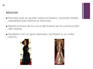 +
    RESALTAR

       Prendas que se ajusten sobre el trasero, creando interés
        alrededor para llamar la atención.

       Repita la línea de la curva del trasero en la construcción
        del vestido.

       Equilibrar con un gran peinado, sombrero o un collar
        ancho.
 