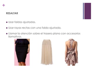 +
    RESALTAR


       Usar faldas ajustadas.

       Usar rayas rectas con una falda ajustada.

       Llamar la atención sobre el trasero plano con accesorios
        llamativos.
 