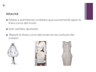 +
    RESALTAR

       Faldas o pantalones ovalados que suavemente sigan la
        línea curva del muslo.

       Usar vestidos ajustados

       Repetir la línea curva del muslo en las costuras del
        cuerpo.
 