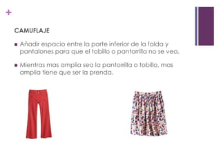 +
    CAMUFLAJE

       Añadir espacio entre la parte inferior de la falda y
        pantalones para que el tobillo o pantorrilla no se vea.

       Mientras mas amplia sea la pantorrilla o tobillo, mas
        amplia tiene que ser la prenda.
 
