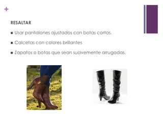 +
    RESALTAR

       Usar pantalones ajustados con botas cortas.

       Calcetas con colores brillantes

       Zapatos o botas que sean suavemente arrugadas.
 