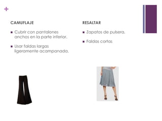 +
    CAMUFLAJE                          RESALTAR

       Cubrir con pantalones             Zapatos de pulsera.
        anchos en la parte inferior.
                                          Faldas cortas
       Usar faldas largas
        ligeramente acampanada.
 