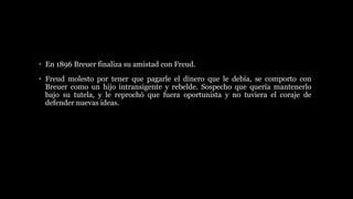 • En 1896 Breuer finaliza su amistad con Freud.
• Freud molesto por tener que pagarle el dinero que le debía, se comporto con
Breuer como un hijo intransigente y rebelde. Sospecho que quería mantenerlo
bajo su tutela, y le reprochó que fuera oportunista y no tuviera el coraje de
defender nuevas ideas.
 