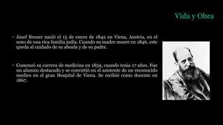 Vida y Obra
• Josef Breuer nació el 15 de enero de 1842 en Viena, Austria, en el
seno de una rica familia judía. Cuando su madre muere en 1846, este
queda al cuidado de su abuela y de su padre.
• Comenzó su carrera de medicina en 1859, cuando tenia 17 años. Fue
un alumno destacado y se convirtió en el asistente de un reconocido
medico en el gran Hospital de Viena. Se recibió como docente en
1867.
 